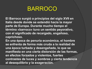 BARROCO
El Barroco surgió a principios del siglo XVII en
Italia desde donde se extendió hacia la mayor
parte de Europa. Durante mucho tiempo el
término «barroco» tuvo un sentido peyorativo,
con el significado de recargado, engañoso,
caprichoso.
En una época de penuria económica, el hombre
se enfrenta de forma más cruda a la realidad de
una época turbada y desengañada, lo que se
manifiesta en una cierta distorsión de las formas,
en efectos forzados y violentos, fuertes
contrastes de luces y sombras y cierta tendencia
al desequilibrio y la exageración.

 