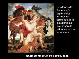 Les dones de
                         Rubens són
                         esplèndides;
                         les mostra
                         opulentes, amb
                         girs dinàmics
                         que posen de
                         relleu les seves
                         rodoneses.




Rapte de les filles de Leucip, 1616
 