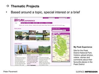 Thematic Projects Based around a topic, special interest or a brief My Peak Experience Site for the Peak District National Park. Visitors upload photos, videos, stories and comments about their favourite places in the Peak District 