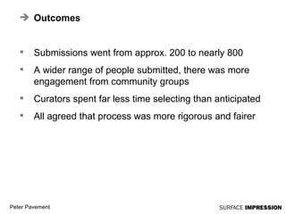 Outcomes Submissions went from approx. 200 to nearly 800 A wider range of people submitted, there was more engagement from community groups Curators spent far less time selecting than anticipated All agreed that process was more rigorous and fairer 