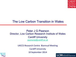The Low Carbon Transition in Wales 
Peter J G PearsonDirector, Low Carbon Research Institute of Wales 
Cardiff University 
pearsonpj@cardiff.ac.uk 
UKCCS Research Centre Biannual Meeting 
Cardiff University 
10 September 2014  