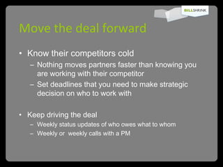 Move the deal forward Know their competitors cold Nothing moves partners faster than knowing you are working with their competitor Set deadlines that you need to make strategic decision on who to work with  Keep driving the deal Weekly status updates of who owes what to whom Weekly or  weekly calls with a PM 