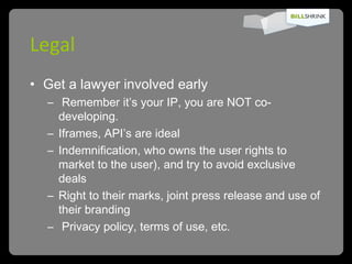 Legal Get a lawyer involved early Remember it’s your IP, you are NOT co-developing. Iframes, API’s are ideal Indemnification, who owns the user rights to market to the user), and try to avoid exclusive deals Right to their marks, joint press release and use of their branding Privacy policy, terms of use, etc. 