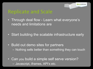 Replicate and Scale Through deal flow - Learn what everyone’s needs and limitations are  Start building the scalable infrastructure early Build out demo sites for partners Nothing sells better than something they can touch Can  you  build a simple self serve version? Javascript, iframes, API’s etc. 