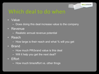 Which deal to do when Value  Does doing this deal increase value to the company Revenue  Realistic annual revenue potential Reach  How large is their reach and what % will you get Brand  How much PR/brand value is this deal Will it help you get the next deal? Effort How much time/effort vs. other thngs 