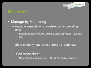 Measure Manage by Measuring  manage expectations consistently by providing data Click thru, conversions, lifetime value, revenue, uniques etc Send monthly reports so there’s no  surprises   Get more deals Case studies, references, PR  all driven by numbers 
