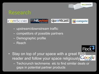 Research upstream/downstream traffic competitors of possible partners Demographic profile Reach Stay on top of your space with a great RSS reader and follow your space religiously Techcrunch techmeme  etc to find similar deals or gaps in potential partner products 