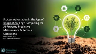 Process Automation in the Age of
Imagination: Edge Computing for
AI-Powered Predictive
Maintenance & Remote
Operations
Peter J. Photos, Ph.D.
CTO, Streamline Innovations
MAKING HEAVY INDUSTRY CLEANER,
SUSTAINABLE, MORE PROFITABLE
 