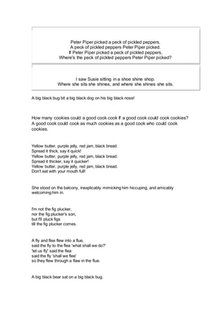 Peter Piper picked a peck of pickled peppers.
A peck of pickled peppers Peter Piper picked.
If Peter Piper picked a peck of pickled peppers,
Where's the peck of pickled peppers Peter Piper picked?
I saw Susie sitting in a shoe shine shop.
Where she sits she shines, and where she shines she sits.
A big black bug bit a big black dog on his big black nose!
How many cookies could a good cook cook If a good cook could cook cookies?
A good cook could cook as much cookies as a good cook who could cook
cookies.
Yellow butter, purple jelly, red jam, black bread.
Spread it thick, say it quick!
Yellow butter, purple jelly, red jam, black bread.
Spread it thicker, say it quicker!
Yellow butter, purple jelly, red jam, black bread.
Don't eat with your mouth full!
She stood on the balcony, inexplicably mimicking him hiccuping, and amicably
welcoming him in.
I'm not the fig plucker,
nor the fig plucker's son,
but I'll pluck figs
till the fig plucker comes.
A fly and flea flew into a flue,
said the fly to the flea 'what shall we do?'
'let us fly' said the flea
said the fly 'shall we flee'
so they flew through a flaw in the flue.
A big black bear sat on a big black bug.
 