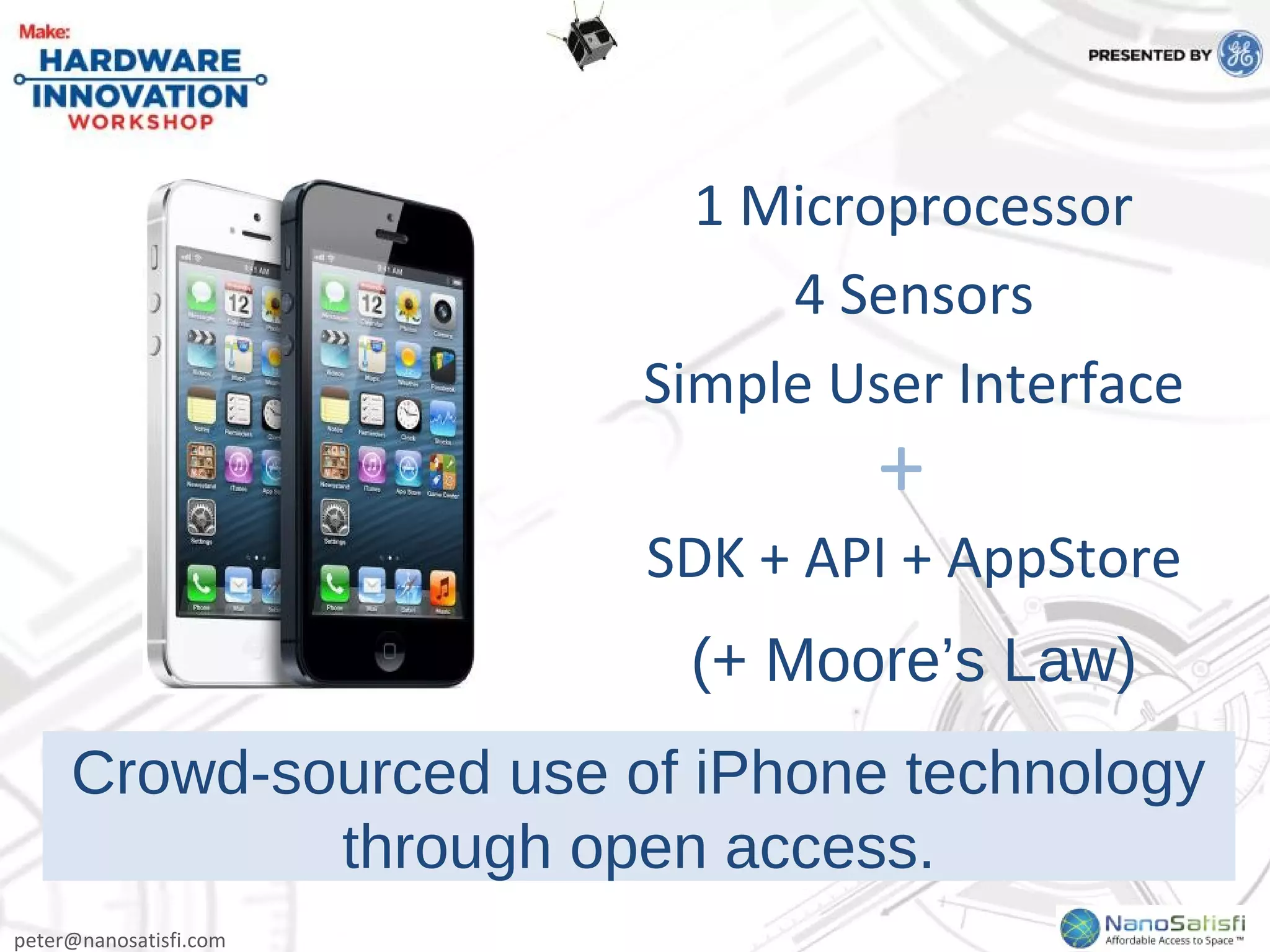 peter@nanosatisfi.com
Crowd-sourced use of iPhone technology
through open access.
1 Microprocessor
4 Sensors
Simple User Interface
SDK + API + AppStore
+
(+ Moore’s Law)
 