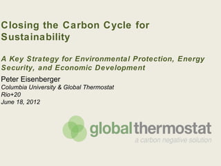 Closing the Carbon Cycle for
Sustainability

A Key Strategy for Environmental Protection, Energy
Security, and Economic Development

Peter Eisenberger
Columbia University & Global Thermostat
Rio+20
June 18, 2012
 