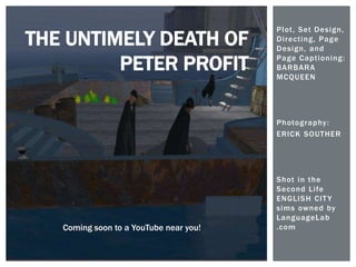 Plot, Set Design,
Directing, Page
Design, and
Page Captioning:
BARBARA
MCQUEEN
Photography:
ERICK SOUTHER
Shot in the
Second Life
ENGLISH CITY
sims owned by
LanguageLab
.com
THE UNTIMELY DEATH OF
PETER PROFIT
Coming soon to a YouTube near you!
 