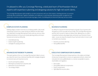 I’m pleased to offer you Concierge Planning, a dedicated team of Northwestern Mutual
experts with expertise in planning and designing solutions for high-net-worth clients.
The Concierge Planning team adds strength to my team and partners with your other experts, including attorneys, accountants
and family office professionals. Together we’ll deliver and implement a customized plan addressing wealth management and
preservation, business succession and exit planning, legacy needs, charitable goals and retirement planning. Services include:
COMPLEX ESTATE PLANNING BUSINESS PLANNING
ADVANCED RETIREMENT PLANNING EXECUTIVE COMPENSATION PLANNING
Building a legacy involves more than accumulating wealth; it also entails
maintaining control of your assets during your lifetime and after death.
Your dedicated Concierge Planning team works with you and your other
professional advisors to ensure your estate planning wishes are known,
honored and carried out efficiently.
•	 Charitable planning
•	 Estate and gift tax planning
•	 Strategies for paying premiums
It’s difficult to separate the financial needs and goals of your business with
the goals you set for yourself and your family. The Concierge Planning team
partners with my team to help you address both, allowing you to create a
competitive business advantage today and protect your business’s future
value – so you can enjoy the rewards of your hard work when it’s time to sell
or transition your business.
•	 Business succession planning
•	 Nonqualified benefits
The expert guidance from our Concierge Planning team helps to ensure
you make the most of your retirement portfolio with strategies designed
to minimize taxes and maximize income.
•	 Income and expense analysis
•	 Planning for proceeds from a business sale
•	 Retirement income distribution
•	 Tax strategy analysis
The Concierge Planning team brings expertise in the analysis and design
of executive compensation to ensure an organization attracts, retains and
motivates the most qualified leaders in a manner acceptable to owners,
shareholders and regulators.
•	 Bonus plans
•	 Nonqualified deferred compensation
•	 Equity compensation
•	 Split dollar life insurance plans
 