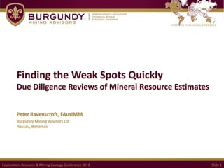 Finding the Weak Spots Quickly
Due Diligence Reviews of Mineral Resource Estimates
Peter Ravenscroft, FAusIMM
Burgundy Mining Advisors Ltd
Nassau, Bahamas

Exploration, Resource & Mining Geology Conference 2013

Slide 1

 