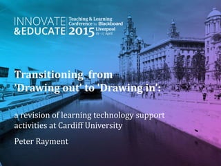 Transitioning from
'Drawing out' to 'Drawing in’:
a revision of learning technology support
activities at Cardiff University
Peter Rayment
 