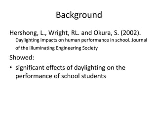 Background
Hershong, L., Wright, RL. and Okura, S. (2002).
Daylighting impacts on human performance in school. Journal
of the Illuminating Engineering Society
Showed:
• significant effects of daylighting on the
performance of school students
 