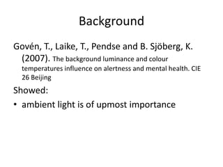 Background
Govén, T., Laike, T., Pendse and B. Sjöberg, K.
(2007). The background luminance and colour
temperatures influence on alertness and mental health. CIE
26 Beijing
Showed:
• ambient light is of upmost importance
 