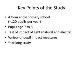 Key Points of the Study
• 4 form entry primary school
(~120 pupils per year)
• Pupils age 7 to 8
• Test of impact of light (natural and electric)
• Variety of pupil impact measures
• Year long study
 