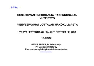 SITRA 1.


     UUSIUTUVAN ENERGIAN JA RAKENNUSALAN
                  YHTEISTYÖ

     PIENVESIVOIMATUOTTAJAN NÄKÖKULMASTA

     HYÖDYT * POTENTIAALI * SIJAINTI * ESTEET * EHDOT

                          17.4.2012

                 PETER REITER, DI Asiantuntija
                     PR Vesisuunnittelu Oy
           Pienvesivoimayhdistyksen toiminnanjohtaja
                         pr.water@reiter.fi
 