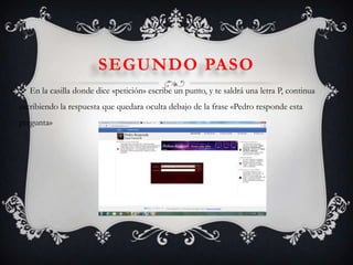  En la casilla donde dice «petición» escribe un punto, y te saldrá una letra P, continua
escribiendo la respuesta que quedara oculta debajo de la frase «Pedro responde esta
pregunta»
SEGUNDO PASO
 