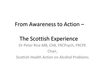 From Awareness to Action –
The Scottish Experience
Dr Peter Rice MB, ChB, FRCPsych, FRCPE
Chair,
Scottish Health Action on Alcohol Problems
 