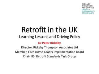 Retrofit in the UK
Learning Lessons and Driving Policy
Dr Peter Rickaby
Director, Rickaby Thompson Associates Ltd
Member, Each Home Counts Implementation Board
Chair, BSI Retrofit Standards Task Group
 