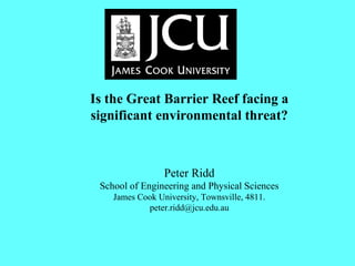 Is the Great Barrier Reef facing a significant environmental threat?                                              Peter Ridd School of Engineering and Physical Sciences James Cook University, Townsville, 4811. [email_address] 