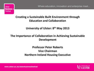Creating a Sustainable Built Environment through
Education and Collaboration
University of Ulster: 8th May 2013
The Importance of Collaboration in Achieving Sustainable
Development
Professor Peter Roberts
Vice Chairman
Northern Ireland Housing Executive
 