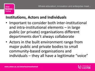 Institutions, Actors and Individuals
• Important to consider both inter-institutional
and intra-institutional elements – in large
public (or private) organisations different
departments don’t always collaborate
• Actors in the built environment range from
major public and private bodies to small
community-based organisations and
individuals – they all have a legitimate “voice”
 
