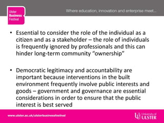 • Essential to consider the role of the individual as a
citizen and as a stakeholder – the role of individuals
is frequently ignored by professionals and this can
hinder long-term community “ownership”
• Democratic legitimacy and accountability are
important because interventions in the built
environment frequently involve public interests and
goods – government and governance are essential
considerations in order to ensure that the public
interest is best served
 