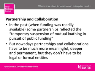 Partnership and Collaboration
• In the past (when funding was readily
available) some partnerships reflected the
“temporary suspension of mutual loathing in
pursuit of public funding”
• But nowadays partnerships and collaborations
have to be much more meaningful, deeper
and permanent, but they don’t have to be
legal or formal entities
 