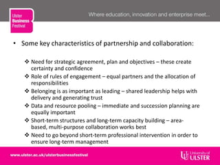 • Some key characteristics of partnership and collaboration:
 Need for strategic agreement, plan and objectives – these create
certainty and confidence
 Role of rules of engagement – equal partners and the allocation of
responsibilities
 Belonging is as important as leading – shared leadership helps with
delivery and generating trust
 Data and resource pooling – immediate and succession planning are
equally important
 Short-term structures and long-term capacity building – area-
based, multi-purpose collaboration works best
 Need to go beyond short-term professional intervention in order to
ensure long-term management
 