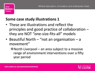 Some case study illustrations 1
• These are illustrations and reflect the
principles and good practice of collaboration –
they are NOT “one-size-fits-all” models
• Beautiful North – “not an organisation – a
movement”
North Liverpool – an area subject to a massive
range of environment interventions over a fifty
year period
 
