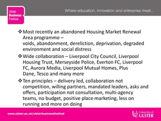 Most recently an abandoned Housing Market Renewal
Area programme –
voids, abandonment, dereliction, deprivation, degraded
environment and social distress
Wide collaboration – Liverpool City Council, Liverpool
Housing Trust, Merseyside Police, Everton FC, Liverpool
FC, Aurora Media, Liverpool Mutual Homes, Plus
Dane, Tesco and many more
Ten principles – delivery led, collaboration not
competition, willing partners, mandated leaders, asks and
offers, participation not consultation, multi-agency
teams, no budget, positive place marketing, less on
running and more on doing
 