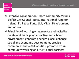 Extensive collaboration – both community forums,
Belfast City Council, NIHE, International Fund for
Ireland, EU Peace Fund, Lidl, Mivan Development
and others
Principles of working – regenerate and revitalise,
create and manage an attractive and vibrant
environment, generate a secure place, enhance
social and economic development, provide
commercial and retail facilities, promote cross-
community working and trust, equal partners
 