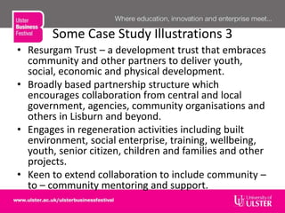 Some Case Study Illustrations 3
• Resurgam Trust – a development trust that embraces
community and other partners to deliver youth,
social, economic and physical development.
• Broadly based partnership structure which
encourages collaboration from central and local
government, agencies, community organisations and
others in Lisburn and beyond.
• Engages in regeneration activities including built
environment, social enterprise, training, wellbeing,
youth, senior citizen, children and families and other
projects.
• Keen to extend collaboration to include community –
to – community mentoring and support.
 