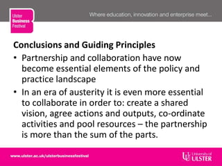 Conclusions and Guiding Principles
• Partnership and collaboration have now
become essential elements of the policy and
practice landscape
• In an era of austerity it is even more essential
to collaborate in order to: create a shared
vision, agree actions and outputs, co-ordinate
activities and pool resources – the partnership
is more than the sum of the parts.
 