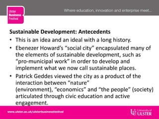 Sustainable Development: Antecedents
• This is an idea and an ideal with a long history.
• Ebenezer Howard’s “social city” encapsulated many of
the elements of sustainable development, such as
“pro-municipal work” in order to develop and
implement what we now call sustainable places.
• Patrick Geddes viewed the city as a product of the
interaction between “nature”
(environment), “economics” and “the people” (society)
articulated through civic education and active
engagement.
 