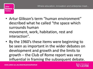 • Artur Glikson’s term “human environment”
described what he called “the space which
surrounds human
movement, work, habitation, rest and
interaction”.
• By the 1960’s these items were beginning to
be seen as important in the wider debates on
development and growth and the limits to
growth – the Club of Rome report was very
influential in framing the subsequent debate.
 