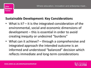Sustainable Development: Key Considerations
• What is it? – it is the integrated consideration of the
environmental, social and economic dimensions of
development – this is essential in order to avoid
creating inequity or undesired “burdens”
• What can it achieve? – through a comprehensive and
integrated approach the intended outcome is an
informed and understood “balanced” decision which
reflects immediate and long-term considerations
 
