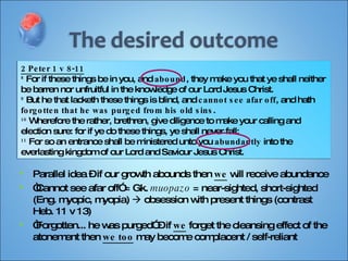 Parallel idea – if our growth abounds then  we  will receive abundance “ Cannot see afar off” = Gk.  muopazo  = near-sighted, short-sighted (Eng. myopic, myopia)    obsession with present things (contrast Heb. 11 v 13) “ Forgotten... he was purged” – if  we  forget the cleansing effect of the atonement then  we too  may become complacent / self-reliant 2 Peter 1 v 8-11 8  For if these things be in you, and  abound , they make you that ye shall neither be barren nor unfruitful in the knowledge of our Lord Jesus Christ. 9  But he that lacketh these things is blind, and  cannot see afar off , and hath  forgotten that he was purged from his old sins . 10  Wherefore the rather, brethren, give diligence to make your calling and election sure: for if ye do these things, ye shall never fall: 11  For so an entrance shall be ministered unto you  abundantly  into the everlasting kingdom of our Lord and Saviour Jesus Christ. 