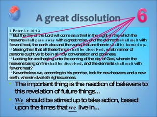 The important thing is the reaction of believers to this revelation of future things... We  should be stirred up to take action, based upon the times that  we  live in... 2 Peter 3 v 10-13 10  But the day of the Lord will come as a thief in the night; in the which the heavens  shall pass away  with a great noise, and the elements  shall melt  with fervent heat, the earth also and the works that are therein  shall be burned up . 11  Seeing then that all these things  shall be dissolved , what manner of persons ought ye to be in all holy conversation and godliness, 12  Looking for and hasting unto the coming of the day of God, wherein the heavens being on fire  shall be dissolved , and the elements  shall melt  with fervent heat? 13  Nevertheless we, according to his promise, look for new heavens and a new earth, wherein dwelleth righteousness. 