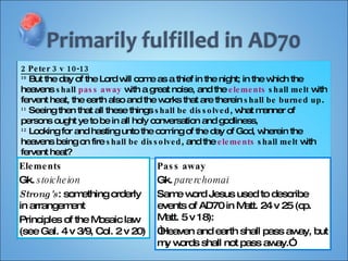 2 Peter 3 v 10-13 10  But the day of the Lord will come as a thief in the night; in the which the heavens  shall  pass away  with a great noise, and the  elements   shall melt  with fervent heat, the earth also and the works that are therein  shall be burned up . 11  Seeing then that all these things  shall be dissolved , what manner of persons ought ye to be in all holy conversation and godliness, 12  Looking for and hasting unto the coming of the day of God, wherein the heavens being on fire  shall be dissolved , and the  elements   shall melt  with fervent heat? Elements Gk.  stoicheion Strong's : something orderly in arrangement Principles of the Mosaic law (see Gal. 4 v 3/9, Col. 2 v 20)  Pass away Gk.  parerchomai Same word Jesus used to describe events of AD70 in Matt. 24 v 25 (cp. Matt. 5 v 18): “ Heaven and earth shall pass away, but my words shall not pass away.” 