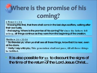 It is also possible for  us  to discount the signs of the time of the return of the Lord Jesus Christ... 2 Peter 3 v 3-4 3  Knowing this first, that there shall come in the last days scoffers, walking after their own lusts, 4  And saying, Where is the promise of his coming? for  since the fathers fell asleep , all things continue as they were from the beginning of the creation. Matthew 24 v 33-34 33  So likewise ye, when ye shall see all these things, know that it is near, even at the doors. 34  Verily I say unto you,  This generation shall not pass, till all these things be fulfilled . 
