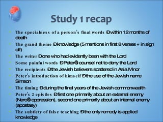 The specialness of a person’s final words  – within 12 months of death The grand theme  – knowledge (5 mentions in first 8 verses + in sign off) The writer  – one who had evidently been with the Lord Some painful words  – Peter’s counsel not to deny the Lord The recipients  – the Jewish believers scattered in Asia Minor Peter’s introduction of himself  – the use of the Jewish name Simeon The timing  – during the final years of the Jewish commonwealth Peter’s 2 epistles  – first one primarily about an external enemy (Nero’s oppression), second one primarily about an internal enemy (apostasy) The subtlety of false teaching  – the only remedy is applied knowledge The need to bring all things into remembrance  – a call to take action Another recurrent theme  – the future day of recompence (of the Lord) 