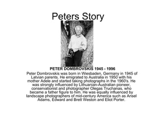 Peters Story    PETER DOMBROVSKIS 1945 - 1996 Peter Dombrovskis was born in Wiesbaden, Germany in 1945 of Latvian parents. He emigrated to Australia in 1950 with his mother Adele and started taking photographs in the 1960's. He was strongly influenced by Lithuanian-Australian pioneer, conservationist and photographer Olegas Truchanas, who became a father figure to him. He was equally influenced by landscape photographers of mid-century America such as Ansel Adams, Edward and Brett Weston and Eliot Porter. 