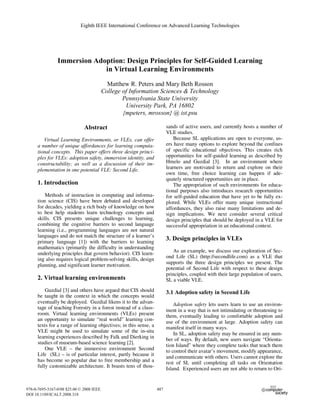 Immersion Adoption: Design Principles for Self-Guided Learning
in Virtual Learning Environments
Matthew R. Peters and Mary Beth Rosson
College of Information Sciences & Technology
Pennsylvania State University
University Park, PA 16802
{mpeters, mrosson} @ ist.psu
Abstract
Virtual Learning Environments, or VLEs, can offer
a number of unique affordances for learning computa-
tional concepts. This paper offers three design princi-
ples for VLEs: adoption safety, immersion identity, and
constructability; as well as a discussion of their im-
plementation in one potential VLE: Second Life.
1. Introduction
Methods of instruction in computing and informa-
tion science (CIS) have been debated and developed
for decades, yielding a rich body of knowledge on how
to best help students learn technology concepts and
skills. CIS presents unique challenges to learning,
combining the cognitive barriers to second language
learning (i.e., programming languages are not natural
languages and do not match the structure of a learner’s
primary language [1]) with the barriers to learning
mathematics (primarily the difficulty in understanding
underlying principles that govern behavior). CIS learn-
ing also requires logical problem-solving skills, design
planning, and significant learner motivation.
2. Virtual learning environments
Guzdial [3] and others have argued that CIS should
be taught in the context in which the concepts would
eventually be deployed. Guzdial likens it to the advan-
tage of teaching Forestry in a forest instead of a class-
room. Virtual learning environments (VLEs) present
an opportunity to simulate “real world” learning con-
texts for a range of learning objectives; in this sense, a
VLE might be used to simulate some of the in-situ
learning experiences described by Falk and Dierking in
studies of museum-based science learning [2].
One VLE – the immersive environment Second
Life (SL) – is of particular interest, partly because it
has become so popular due to free membership and a
fully customizable architecture. It boasts tens of thou-
sands of active users, and currently hosts a number of
VLE studies.
Because SL applications are open to everyone, us-
ers have many options to explore beyond the confines
of specific educational objectives. This creates rich
opportunities for self-guided learning as described by
Hmelo and Guzdial [3]. In an environment where
learners are motivated to return and explore on their
own time, free choice learning can happen if ade-
quately structured opportunities are in place.
The appropriation of such environments for educa-
tional purposes also introduces research opportunities
for self-guided education that have yet to be fully ex-
plored. While VLEs offer many unique instructional
affordances, they also raise many limitations and de-
sign implications. We next consider several critical
design principles that should be deployed in a VLE for
successful appropriation in an educational context.
3. Design principles in VLEs
As an example, we discuss our exploration of Sec-
ond Life (SL) (http://secondlife.com) as a VLE that
supports the three design principles we present. The
potential of Second Life with respect to these design
principles, coupled with their large population of users,
SL a viable VLE.
3.1 Adoption safety in Second Life
Adoption safety lets users learn to use an environ-
ment in a way that is not intimidating or threatening to
them, eventually leading to comfortable adoption and
use of the environment at large. Adoption safety can
manifest itself in many ways.
In SL, adoption safety may be ensured in any num-
ber of ways. By default, new users navigate “Orienta-
tion Island” where they complete tasks that teach them
to control their avatar’s movement, modify appearance,
and communicate with others. Users cannot explore the
rest of SL until completing all tasks on Orientation
Island. Experienced users are not able to return to Ori-
Eighth IEEE International Conference on Advanced Learning Technologies
978-0-7695-3167-0/08 $25.00 © 2008 IEEE
DOI 10.1109/ICALT.2008.318
487
 