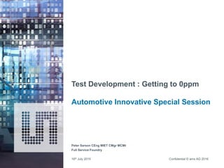 Confidential © ams AG 2016
Test Development : Getting to 0ppm
Automotive Innovative Special Session
Peter Sarson CEng MIET CMgr MCMI
Full Service Foundry
16th July 2015
 