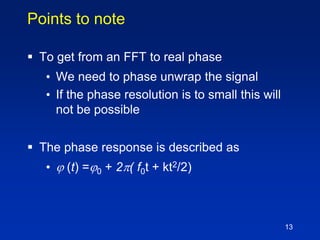13
Points to note
 To get from an FFT to real phase
• We need to phase unwrap the signal
• If the phase resolution is to small this will
not be possible
 The phase response is described as
•  (t) =0 + 2( f0t + kt2/2)
 
