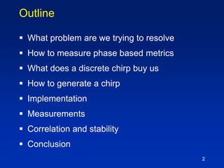 2
Outline
 What problem are we trying to resolve
 How to measure phase based metrics
 What does a discrete chirp buy us
 How to generate a chirp
 Implementation
 Measurements
 Correlation and stability
 Conclusion
 